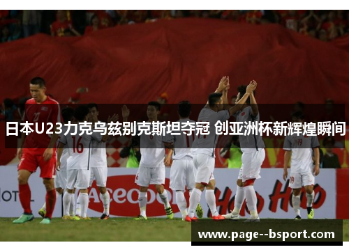 日本U23力克乌兹别克斯坦夺冠 创亚洲杯新辉煌瞬间 日本U23力克乌兹别克斯坦夺冠 创亚洲杯新辉煌瞬间