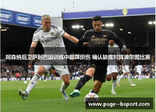 阿森纳后卫萨利巴因训练中脚踝扭伤 确认缺席对阵波尔图比赛 阿森纳后卫萨利巴因训练中脚踝扭伤 确认缺席对阵波尔图比赛