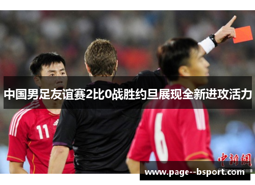中国男足友谊赛2比0战胜约旦展现全新进攻活力 中国男足友谊赛2比0战胜约旦展现全新进攻活力
